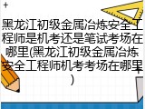 黑龙江初级金属冶炼安全工程师是机考还是笔试考场在哪里(黑龙江初级金属冶炼安全工程师机考考场在哪里)