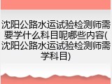 沈阳公路水运试验检测师需要学什么科目呢哪些内容(沈阳公路水运试验检测师需学科目)