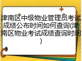 津南区中级物业管理员考试成绩公布时间如何查询(津南区物业考试成绩查询时间)