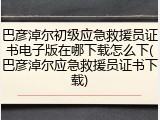 巴彦淖尔初级应急救援员证书电子版在哪下载怎么下(巴彦淖尔应急救援员证书下载)