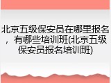 北京五级保安员在哪里报名，有哪些培训班(北京五级保安员报名培训班)
