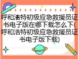 呼和浩特初级应急救援员证书电子版在哪下载怎么下(呼和浩特初级应急救援员证书电子版下载)