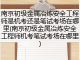 南京初级金属冶炼安全工程师是机考还是笔试考场在哪里(南京初级金属冶炼安全工程师机考笔试考场在哪里)