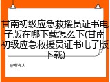 甘南初级应急救援员证书电子版在哪下载怎么下(甘南初级应急救援员证书电子版下载)
