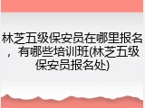 林芝五级保安员在哪里报名，有哪些培训班(林芝五级保安员报名处)