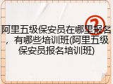 阿里五级保安员在哪里报名，有哪些培训班(阿里五级保安员报名培训班)