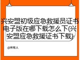 兴安盟初级应急救援员证书电子版在哪下载怎么下(兴安盟应急救援证书下载)