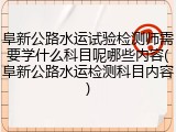 阜新公路水运试验检测师需要学什么科目呢哪些内容(阜新公路水运检测科目内容)