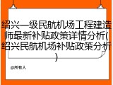 绍兴一级民航机场工程建造师最新补贴政策详情分析(绍兴民航机场补贴政策分析)