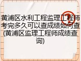 黄浦区水利工程监理工程师考完多久可以查成绩如何查(黄浦区监理工程师成绩查询)
