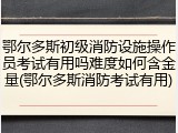 鄂尔多斯初级消防设施操作员考试有用吗难度如何含金量(鄂尔多斯消防考试有用)