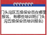 门头沟区五级保安员在哪里报名，有哪些培训班(门头沟五级保安员培训报名)