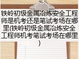铁岭初级金属冶炼安全工程师是机考还是笔试考场在哪里(铁岭初级金属冶炼安全工程师机考笔试考场在哪里)