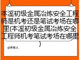 本溪初级金属冶炼安全工程师是机考还是笔试考场在哪里(本溪初级金属冶炼安全工程师机考笔试考场在哪里)