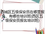西城区五级保安员在哪里报名，有哪些培训班(西区五级保安员报名培训班)