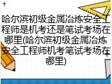 哈尔滨初级金属冶炼安全工程师是机考还是笔试考场在哪里(哈尔滨初级金属冶炼安全工程师机考笔试考场在哪里)