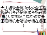 大庆初级金属冶炼安全工程师是机考还是笔试考场在哪里(大庆初级金属冶炼安全工程师机考笔试考场在哪里)