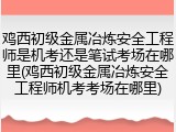 鸡西初级金属冶炼安全工程师是机考还是笔试考场在哪里(鸡西初级金属冶炼安全工程师机考考场在哪里)