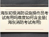 海东初级消防设施操作员考试有用吗难度如何含金量(海东消防考试有用)