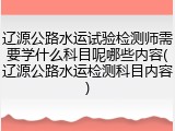 辽源公路水运试验检测师需要学什么科目呢哪些内容(辽源公路水运检测科目内容)