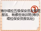 博尔塔拉五级保安员在哪里报名，有哪些培训班(博尔塔拉保安员报名处)