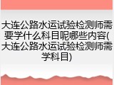 大连公路水运试验检测师需要学什么科目呢哪些内容(大连公路水运试验检测师需学科目)