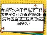 青浦区水利工程监理工程师考完多久可以查成绩如何查(青浦区监理工程师成绩查询多久)