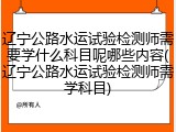 辽宁公路水运试验检测师需要学什么科目呢哪些内容(辽宁公路水运试验检测师需学科目)