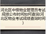 河北区中级物业管理员考试成绩公布时间如何查询(河北区物业考试成绩查询时间)