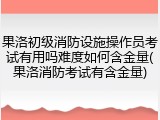 果洛初级消防设施操作员考试有用吗难度如何含金量(果洛消防考试有含金量)