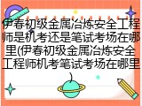 伊春初级金属冶炼安全工程师是机考还是笔试考场在哪里(伊春初级金属冶炼安全工程师机考笔试考场在哪里)