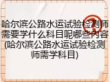 哈尔滨公路水运试验检测师需要学什么科目呢哪些内容(哈尔滨公路水运试验检测师需学科目)