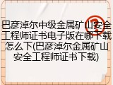 巴彦淖尔中级金属矿山安全工程师证书电子版在哪下载怎么下(巴彦淖尔金属矿山安全工程师证书下载)