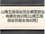 山南五级保安员在哪里报名，有哪些培训班(山南五级保安员报名培训班)