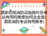酒泉初级消防设施操作员考试有用吗难度如何含金量(酒泉消防考试有用难考)