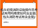 包头初级消防设施操作员考试有用吗难度如何含金量(包头消防考试有含金量)