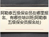阿勒泰五级保安员在哪里报名，有哪些培训班(阿勒泰五级保安员报名处)