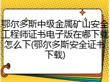 鄂尔多斯中级金属矿山安全工程师证书电子版在哪下载怎么下(鄂尔多斯安全证书下载)