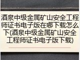 酒泉中级金属矿山安全工程师证书电子版在哪下载怎么下(酒泉中级金属矿山安全工程师证书电子版下载)