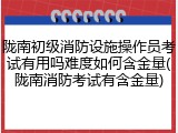 陇南初级消防设施操作员考试有用吗难度如何含金量(陇南消防考试有含金量)