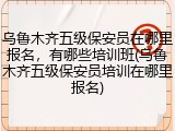 乌鲁木齐五级保安员在哪里报名，有哪些培训班(乌鲁木齐五级保安员培训在哪里报名)