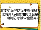 甘南初级消防设施操作员考试有用吗难度如何含金量(甘南消防考试含金量高)
