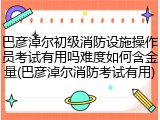 巴彦淖尔初级消防设施操作员考试有用吗难度如何含金量(巴彦淖尔消防考试有用)