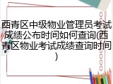西青区中级物业管理员考试成绩公布时间如何查询(西青区物业考试成绩查询时间)