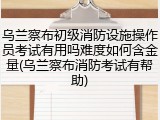 乌兰察布初级消防设施操作员考试有用吗难度如何含金量(乌兰察布消防考试有帮助)