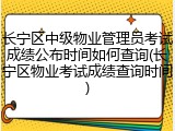 长宁区中级物业管理员考试成绩公布时间如何查询(长宁区物业考试成绩查询时间)