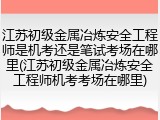 江苏初级金属冶炼安全工程师是机考还是笔试考场在哪里(江苏初级金属冶炼安全工程师机考考场在哪里)