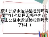 鞍山公路水运试验检测师需要学什么科目呢哪些内容(鞍山公路水运试验检测师需学科目)