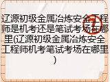 辽源初级金属冶炼安全工程师是机考还是笔试考场在哪里(辽源初级金属冶炼安全工程师机考笔试考场在哪里)