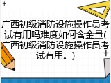 广西初级消防设施操作员考试有用吗难度如何含金量(广西初级消防设施操作员考试有用。)